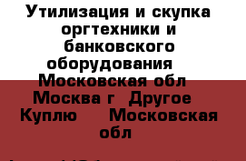 Утилизация и скупка оргтехники и банковского оборудования. - Московская обл., Москва г. Другое » Куплю   . Московская обл.